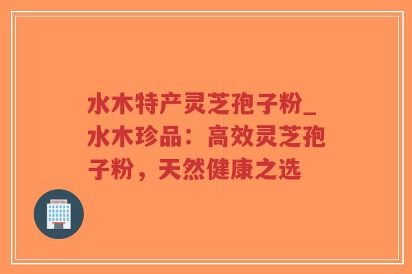 水木特产灵芝孢子粉_水木珍品：高效灵芝孢子粉，天然健康之选-第1张图片-超越