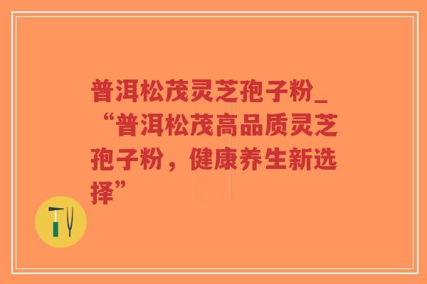 普洱松茂灵芝孢子粉_“普洱松茂高品质灵芝孢子粉,健康养生新选择”-第1张图片-超越 普洱松茂灵芝孢子粉_“普洱松茂高品质灵芝孢子粉,健康养生新选择”-第1张图片-超越