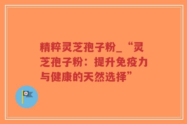 精粹灵芝孢子粉_“灵芝孢子粉:提升免疫力与健康的天然选择”-第1张图片-超越 精粹灵芝孢子粉_“灵芝孢子粉:提升免疫力与健康的天然选择”-第1张图片-超越