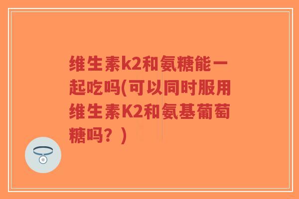 维生素k2和氨糖能一起吃吗(可以同时服用维生素K2和氨基葡萄糖吗?)-第1张图片-超越 维生素k2和氨糖能一起吃吗(可以同时服用维生素K2和氨基葡萄糖吗?)-第1张图片-超越