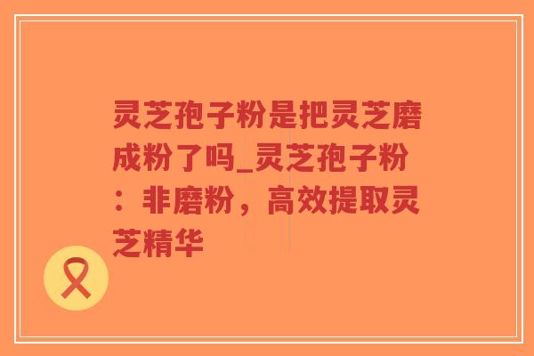 灵芝孢子粉是把灵芝磨成粉了吗_灵芝孢子粉:非磨粉,高效提取灵芝精华-第1张图片-超越 灵芝孢子粉是把灵芝磨成粉了吗_灵芝孢子粉:非磨粉,高效提取灵芝精华-第1张图片-超越