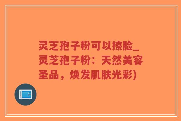 灵芝孢子粉可以擦脸_灵芝孢子粉：天然美容圣品，焕发肌肤光彩)-第1张图片-超越