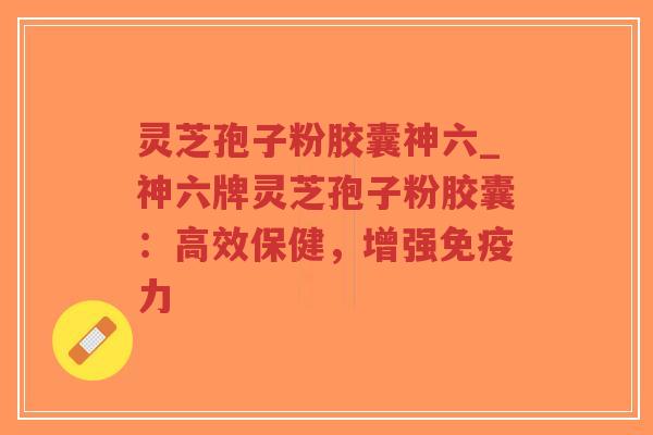 灵芝孢子粉胶囊神六_神六牌灵芝孢子粉胶囊:高效保健,增强免疫力-第1张图片-超越 灵芝孢子粉胶囊神六_神六牌灵芝孢子粉胶囊:高效保健,增强免疫力-第1张图片-超越