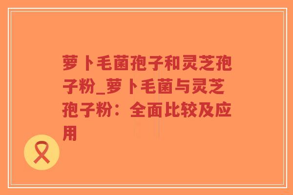 萝卜毛菌孢子和灵芝孢子粉_萝卜毛菌与灵芝孢子粉:全面比较及应用-第1张图片-超越 萝卜毛菌孢子和灵芝孢子粉_萝卜毛菌与灵芝孢子粉:全面比较及应用-第1张图片-超越