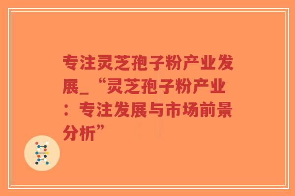 专注灵芝孢子粉产业发展_“灵芝孢子粉产业:专注发展与市场前景分析”-第1张图片-超越 专注灵芝孢子粉产业发展_“灵芝孢子粉产业:专注发展与市场前景分析”-第1张图片-超越