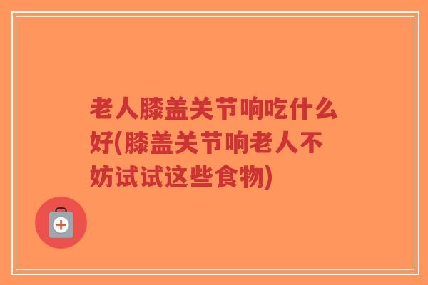 老人膝盖关节响吃什么好(膝盖关节响老人不妨试试这些食物)-第1张图片-超越