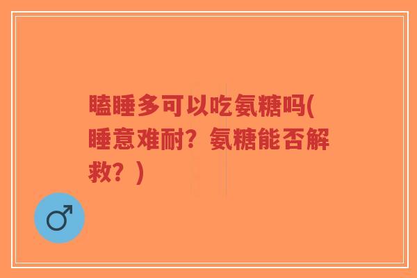 瞌睡多可以吃氨糖吗(睡意难耐？氨糖能否解救？)-第1张图片-超越