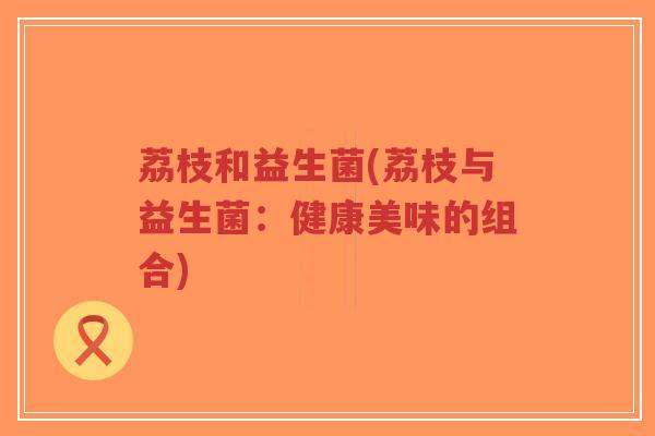 荔枝和益生菌(荔枝与益生菌:健康美味的组合)-第1张图片-超越 荔枝和益生菌(荔枝与益生菌:健康美味的组合)-第1张图片-超越