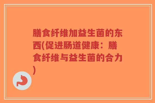 膳食纤维加益生菌的东西(促进肠道健康:膳食纤维与益生菌的合力)-第1张图片-超越 膳食纤维加益生菌的东西(促进肠道健康:膳食纤维与益生菌的合力)-第1张图片-超越