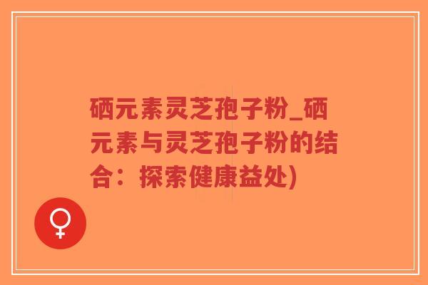 硒元素灵芝孢子粉_硒元素与灵芝孢子粉的结合:探索健康益处)-第1张图片-超越 硒元素灵芝孢子粉_硒元素与灵芝孢子粉的结合:探索健康益处)-第1张图片-超越