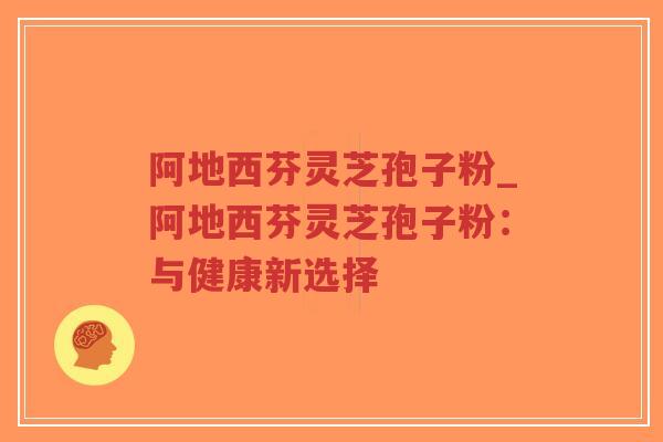 阿地西芬灵芝孢子粉_阿地西芬灵芝孢子粉:与健康新选择-第1张图片-超越 阿地西芬灵芝孢子粉_阿地西芬灵芝孢子粉:与健康新选择-第1张图片-超越