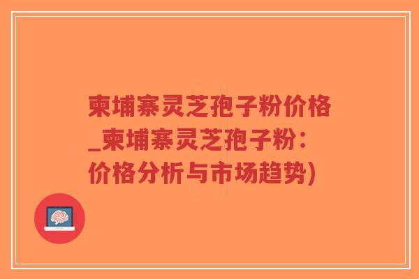 柬埔寨灵芝孢子粉价格_柬埔寨灵芝孢子粉:价格分析与市场趋势)-第1张图片-超越 柬埔寨灵芝孢子粉价格_柬埔寨灵芝孢子粉:价格分析与市场趋势)-第1张图片-超越