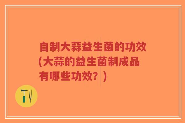 自制大蒜益生菌的功效(大蒜的益生菌制成品有哪些功效？)-第1张图片-超越