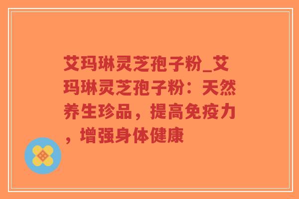 艾玛琳灵芝孢子粉_艾玛琳灵芝孢子粉:天然养生珍品,提高免疫力,增强身体健康-第1张图片-超越 艾玛琳灵芝孢子粉_艾玛琳灵芝孢子粉:天然养生珍品,提高免疫力,增强身体健康-第1张图片-超越