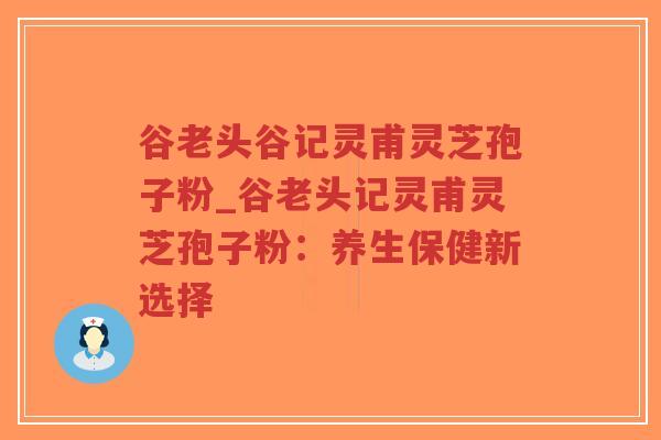 谷老头谷记灵甫灵芝孢子粉_谷老头记灵甫灵芝孢子粉:养生保健新选择-第1张图片-超越 谷老头谷记灵甫灵芝孢子粉_谷老头记灵甫灵芝孢子粉:养生保健新选择-第1张图片-超越