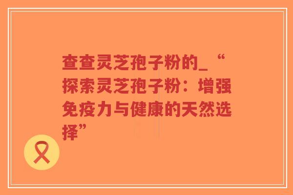 查查灵芝孢子粉的_“探索灵芝孢子粉:增强免疫力与健康的天然选择”-第1张图片-超越 查查灵芝孢子粉的_“探索灵芝孢子粉:增强免疫力与健康的天然选择”-第1张图片-超越