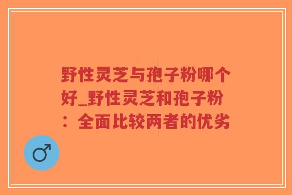 野性灵芝与孢子粉哪个好_野性灵芝和孢子粉:全面比较两者的优劣-第1张图片-超越 野性灵芝与孢子粉哪个好_野性灵芝和孢子粉:全面比较两者的优劣-第1张图片-超越