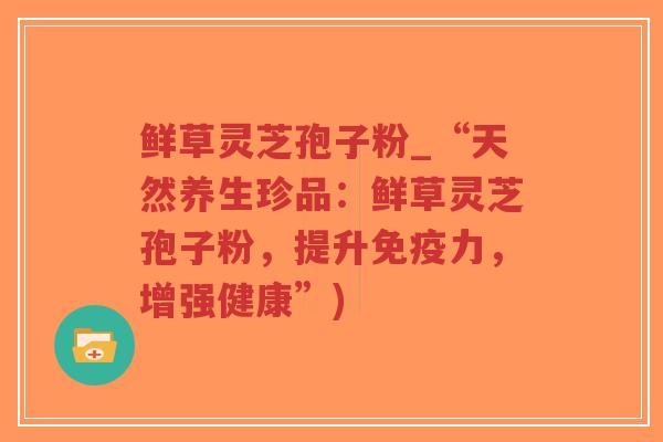 鲜草灵芝孢子粉_“天然养生珍品:鲜草灵芝孢子粉,提升免疫力,增强健康”)-第1张图片-超越 鲜草灵芝孢子粉_“天然养生珍品:鲜草灵芝孢子粉,提升免疫力,增强健康”)-第1张图片-超越