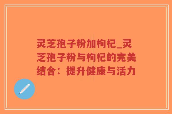 灵芝孢子粉加枸杞_灵芝孢子粉与枸杞的完美结合:提升健康与活力-第1张图片-超越 灵芝孢子粉加枸杞_灵芝孢子粉与枸杞的完美结合:提升健康与活力-第1张图片-超越
