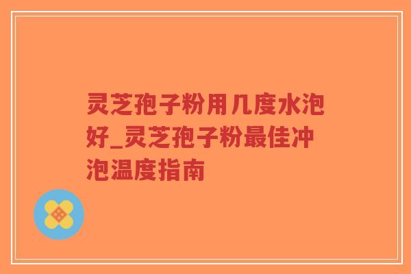 灵芝孢子粉用几度水泡好_灵芝孢子粉最佳冲泡温度指南-第1张图片-超越