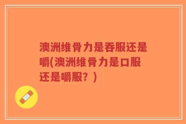 澳洲维骨力是吞服还是嚼(澳洲维骨力是口服还是嚼服?)-第1张图片-超越 澳洲维骨力是吞服还是嚼(澳洲维骨力是口服还是嚼服?)-第1张图片-超越