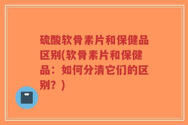 硫酸软骨素片和保健品区别(软骨素片和保健品:如何分清它们的区别?)-第1张图片-超越 硫酸软骨素片和保健品区别(软骨素片和保健品:如何分清它们的区别?)-第1张图片-超越