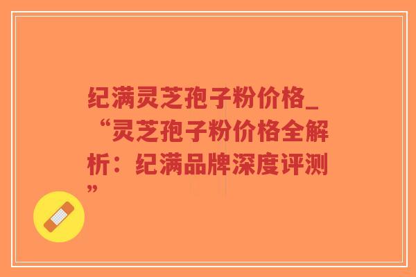 纪满灵芝孢子粉价格_“灵芝孢子粉价格全解析:纪满品牌深度评测”-第1张图片-超越 纪满灵芝孢子粉价格_“灵芝孢子粉价格全解析:纪满品牌深度评测”-第1张图片-超越