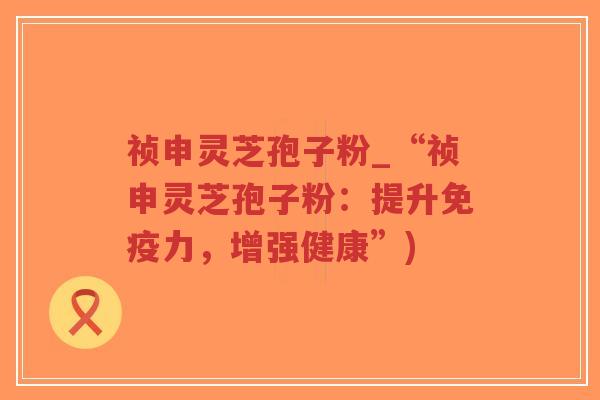 祯申灵芝孢子粉_“祯申灵芝孢子粉:提升免疫力,增强健康”)-第1张图片-超越 祯申灵芝孢子粉_“祯申灵芝孢子粉:提升免疫力,增强健康”)-第1张图片-超越