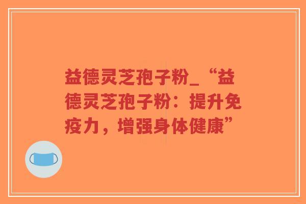 益德灵芝孢子粉_“益德灵芝孢子粉:提升免疫力,增强身体健康”-第1张图片-超越 益德灵芝孢子粉_“益德灵芝孢子粉:提升免疫力,增强身体健康”-第1张图片-超越