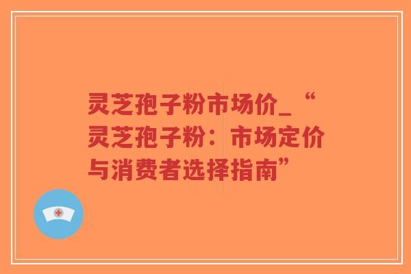 灵芝孢子粉市场价_“灵芝孢子粉：市场定价与消费者选择指南”-第1张图片-超越