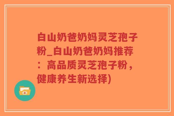 白山奶爸奶妈灵芝孢子粉_白山奶爸奶妈推荐：高品质灵芝孢子粉，健康养生新选择)-第1张图片-超越