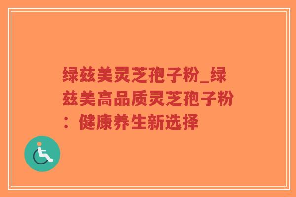 绿兹美灵芝孢子粉_绿兹美高品质灵芝孢子粉:健康养生新选择-第1张图片-超越 绿兹美灵芝孢子粉_绿兹美高品质灵芝孢子粉:健康养生新选择-第1张图片-超越