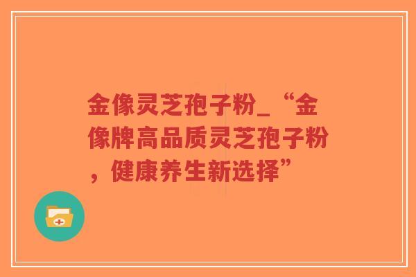 金像灵芝孢子粉_“金像牌高品质灵芝孢子粉,健康养生新选择”-第1张图片-超越 金像灵芝孢子粉_“金像牌高品质灵芝孢子粉,健康养生新选择”-第1张图片-超越