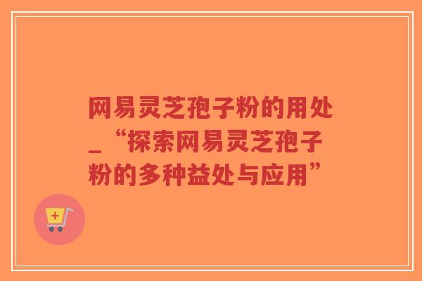 网易灵芝孢子粉的用处_“探索网易灵芝孢子粉的多种益处与应用”-第1张图片-超越 网易灵芝孢子粉的用处_“探索网易灵芝孢子粉的多种益处与应用”-第1张图片-超越