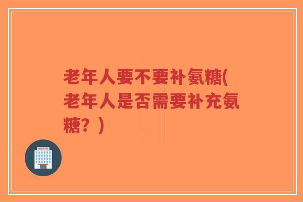 老年人要不要补氨糖(老年人是否需要补充氨糖？)-第1张图片-超越