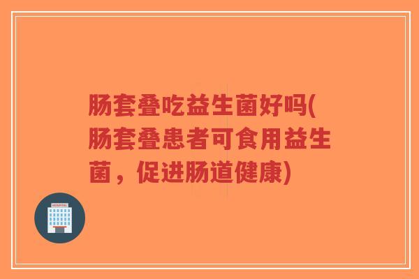 肠套叠吃益生菌好吗(肠套叠患者可食用益生菌，促进肠道健康)-第1张图片-超越