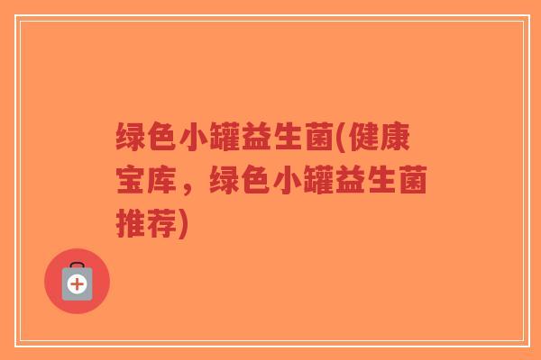 绿色小罐益生菌(健康宝库,绿色小罐益生菌推荐)-第1张图片-超越 绿色小罐益生菌(健康宝库,绿色小罐益生菌推荐)-第1张图片-超越