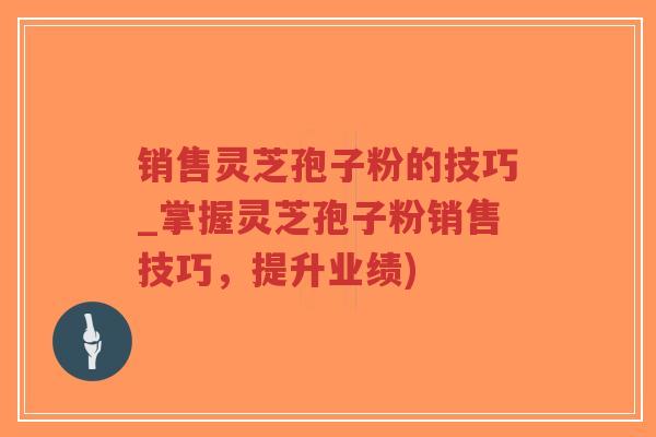 销售灵芝孢子粉的技巧_掌握灵芝孢子粉销售技巧，提升业绩)-第1张图片-超越