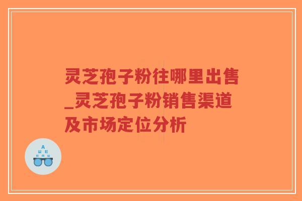 灵芝孢子粉往哪里出售_灵芝孢子粉销售渠道及市场定位分析-第1张图片-超越 灵芝孢子粉往哪里出售_灵芝孢子粉销售渠道及市场定位分析-第1张图片-超越