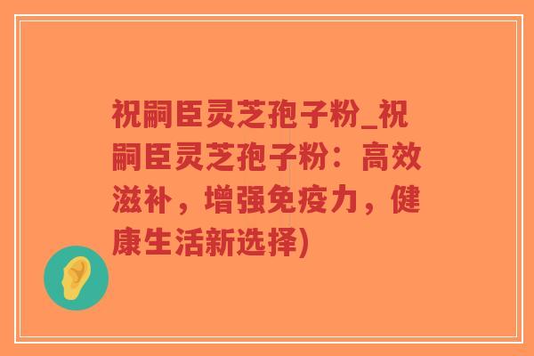 祝嗣臣灵芝孢子粉_祝嗣臣灵芝孢子粉:高效滋补,增强免疫力,健康生活新选择)-第1张图片-超越 祝嗣臣灵芝孢子粉_祝嗣臣灵芝孢子粉:高效滋补,增强免疫力,健康生活新选择)-第1张图片-超越