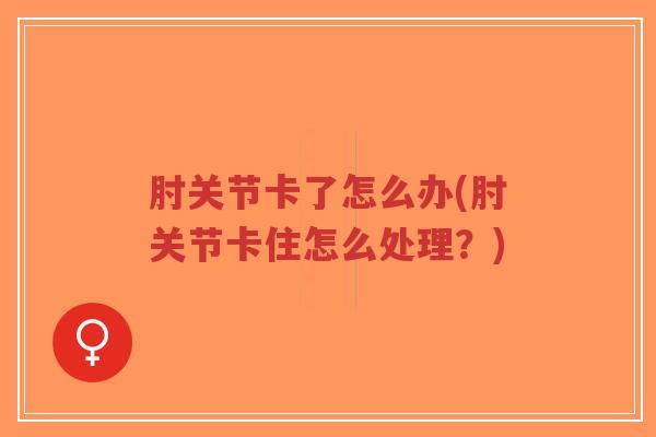 肘关节卡了怎么办(肘关节卡住怎么处理?)-第1张图片-超越 肘关节卡了怎么办(肘关节卡住怎么处理?)-第1张图片-超越