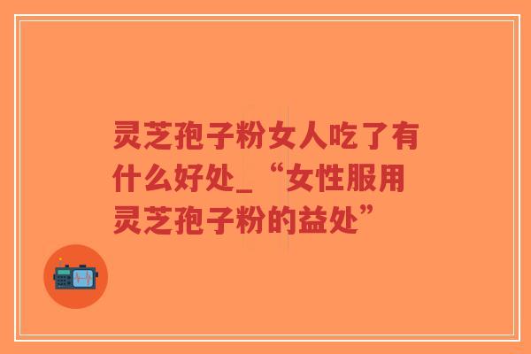 灵芝孢子粉女人吃了有什么好处_“女性服用灵芝孢子粉的益处”-第1张图片-超越 灵芝孢子粉女人吃了有什么好处_“女性服用灵芝孢子粉的益处”-第1张图片-超越