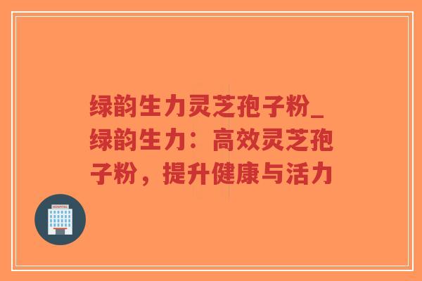 绿韵生力灵芝孢子粉_绿韵生力:高效灵芝孢子粉,提升健康与活力-第1张图片-超越 绿韵生力灵芝孢子粉_绿韵生力:高效灵芝孢子粉,提升健康与活力-第1张图片-超越