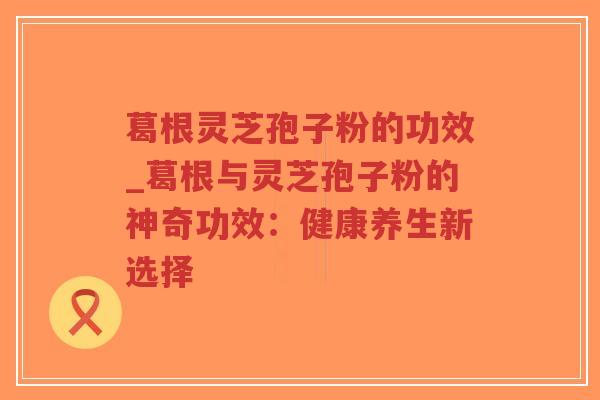 葛根灵芝孢子粉的功效_葛根与灵芝孢子粉的神奇功效:健康养生新选择-第1张图片-超越 葛根灵芝孢子粉的功效_葛根与灵芝孢子粉的神奇功效:健康养生新选择-第1张图片-超越