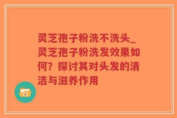 灵芝孢子粉洗不洗头_灵芝孢子粉洗发效果如何?探讨其对头发的清洁与滋养作用-第1张图片-超越 灵芝孢子粉洗不洗头_灵芝孢子粉洗发效果如何?探讨其对头发的清洁与滋养作用-第1张图片-超越