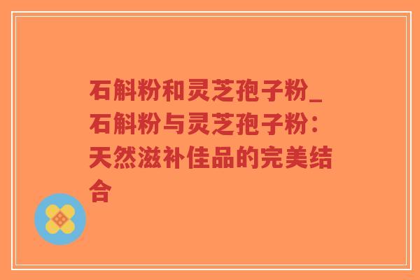 石斛粉和灵芝孢子粉_石斛粉与灵芝孢子粉：天然滋补佳品的完美结合-第1张图片-超越