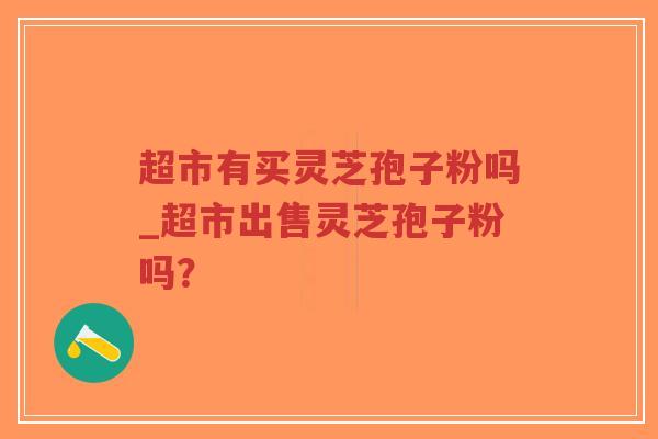 超市有买灵芝孢子粉吗_超市出售灵芝孢子粉吗?-第1张图片-超越 超市有买灵芝孢子粉吗_超市出售灵芝孢子粉吗?-第1张图片-超越