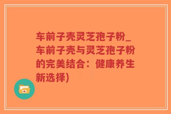 车前子壳灵芝孢子粉_车前子壳与灵芝孢子粉的完美结合:健康养生新选择)-第1张图片-超越 车前子壳灵芝孢子粉_车前子壳与灵芝孢子粉的完美结合:健康养生新选择)-第1张图片-超越