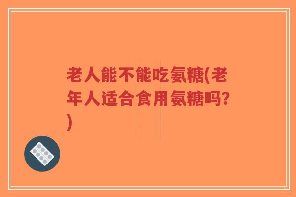 老人能不能吃氨糖(老年人适合食用氨糖吗?)-第1张图片-超越 老人能不能吃氨糖(老年人适合食用氨糖吗?)-第1张图片-超越