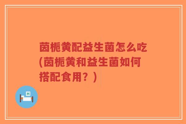 茵栀黄配益生菌怎么吃(茵栀黄和益生菌如何搭配食用?)-第1张图片-超越 茵栀黄配益生菌怎么吃(茵栀黄和益生菌如何搭配食用?)-第1张图片-超越